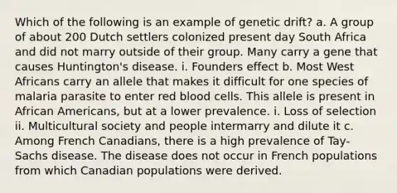 Which of the following is an example of genetic drift? a. A group of about 200 Dutch settlers colonized present day South Africa and did not marry outside of their group. Many carry a gene that causes Huntington's disease. i. Founders effect b. Most West Africans carry an allele that makes it difficult for one species of malaria parasite to enter red blood cells. This allele is present in African Americans, but at a lower prevalence. i. Loss of selection ii. Multicultural society and people intermarry and dilute it c. Among French Canadians, there is a high prevalence of Tay-Sachs disease. The disease does not occur in French populations from which Canadian populations were derived.