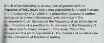 Which of the following is an example of genetic drift? A. Migration of individuals into a new population B. A rapid increase in the frequency of an allele in a population because it confers resistance to a newly introduced toxic chemical in the environment C. An increase in the frequency of an allele due to the preference of a predator D. An increase in the frequency of an allele due to a lawn mower cutting down 75% of the individuals of a plant population E. The increase of an allele due to the preference of females in mating