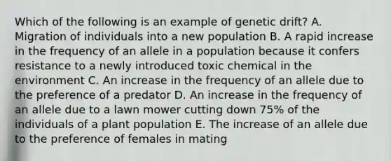 Which of the following is an example of genetic drift? A. Migration of individuals into a new population B. A rapid increase in the frequency of an allele in a population because it confers resistance to a newly introduced toxic chemical in the environment C. An increase in the frequency of an allele due to the preference of a predator D. An increase in the frequency of an allele due to a lawn mower cutting down 75% of the individuals of a plant population E. The increase of an allele due to the preference of females in mating