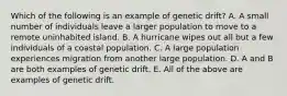 Which of the following is an example of genetic drift? A. A small number of individuals leave a larger population to move to a remote uninhabited island. B. A hurricane wipes out all but a few individuals of a coastal population. C. A large population experiences migration from another large population. D. A and B are both examples of genetic drift. E. All of the above are examples of genetic drift.