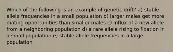 Which of the following is an example of genetic drift? a) stable allele frequencies in a small population b) larger males get more mating opportunities than smaller males c) influx of a new allele from a neighboring population d) a rare allele rising to fixation in a small population e) stable allele frequencies in a large population