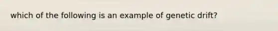 which of the following is an example of genetic drift?