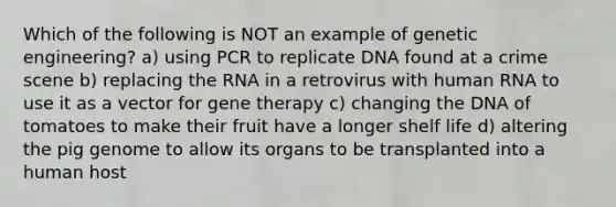 Which of the following is NOT an example of genetic engineering? a) using PCR to replicate DNA found at a crime scene b) replacing the RNA in a retrovirus with human RNA to use it as a vector for gene therapy c) changing the DNA of tomatoes to make their fruit have a longer shelf life d) altering the pig genome to allow its organs to be transplanted into a human host