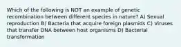 Which of the following is NOT an example of genetic recombination between different species in nature? A) Sexual reproduction B) Bacteria that acquire foreign plasmids C) Viruses that transfer DNA between host organisms D) Bacterial transformation