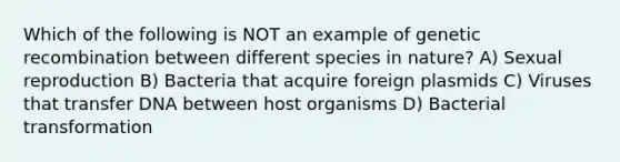 Which of the following is NOT an example of genetic recombination between different species in nature? A) Sexual reproduction B) Bacteria that acquire foreign plasmids C) Viruses that transfer DNA between host organisms D) Bacterial transformation