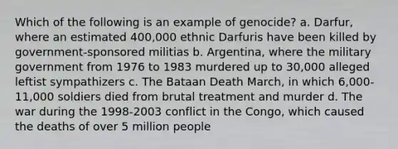 Which of the following is an example of genocide? a. Darfur, where an estimated 400,000 ethnic Darfuris have been killed by government-sponsored militias b. Argentina, where the military government from 1976 to 1983 murdered up to 30,000 alleged leftist sympathizers c. The Bataan Death March, in which 6,000-11,000 soldiers died from brutal treatment and murder d. The war during the 1998-2003 conflict in the Congo, which caused the deaths of over 5 million people