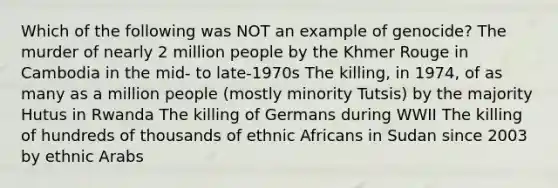 Which of the following was NOT an example of genocide? The murder of nearly 2 million people by the Khmer Rouge in Cambodia in the mid- to late-1970s The killing, in 1974, of as many as a million people (mostly minority Tutsis) by the majority Hutus in Rwanda The killing of Germans during WWII The killing of hundreds of thousands of ethnic Africans in Sudan since 2003 by ethnic Arabs