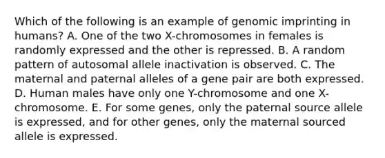 Which of the following is an example of genomic imprinting in humans? A. One of the two X-chromosomes in females is randomly expressed and the other is repressed. B. A random pattern of autosomal allele inactivation is observed. C. The maternal and paternal alleles of a gene pair are both expressed. D. Human males have only one Y-chromosome and one X-chromosome. E. For some genes, only the paterna<a href='https://www.questionai.com/knowledge/k0She087wq-l-source' class='anchor-knowledge'>l source</a> allele is expressed, and for other genes, only the maternal sourced allele is expressed.