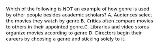 Which of the following is NOT an example of how genre is used by other people besides academic scholars? A. Audiences select the movies they watch by genre B. Critics often compare movies to others in their appointed genre.C. Libraries and video stores organize movies according to genre D. Directors begin their careers by choosing a genre and sticking solely to it.