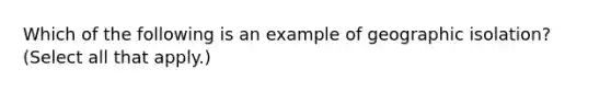 Which of the following is an example of geographic isolation? (Select all that apply.)