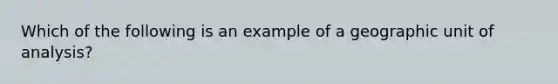 Which of the following is an example of a geographic unit of analysis?