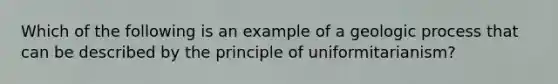 Which of the following is an example of a geologic process that can be described by the principle of uniformitarianism?