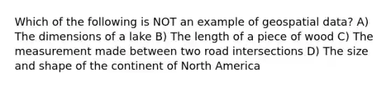 Which of the following is NOT an example of geospatial data? A) The dimensions of a lake B) The length of a piece of wood C) The measurement made between two road intersections D) The size and shape of the continent of North America