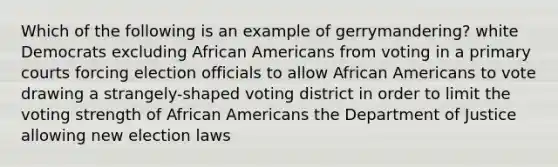 Which of the following is an example of gerrymandering? white Democrats excluding African Americans from voting in a primary courts forcing election officials to allow African Americans to vote drawing a strangely-shaped voting district in order to limit the voting strength of African Americans the Department of Justice allowing new election laws