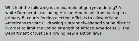 Which of the following is an example of gerrymandering? A. white Democrats excluding African Americans from voting in a primary B. courts forcing election officials to allow African Americans to vote C. drawing a strangely-shaped voting district in order to limit the voting strength of African Americans D. the Department of Justice allowing new election laws