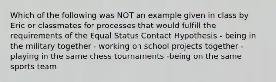 Which of the following was NOT an example given in class by Eric or classmates for processes that would fulfill the requirements of the Equal Status Contact Hypothesis - being in the military together - working on school projects together -playing in the same chess tournaments -being on the same sports team