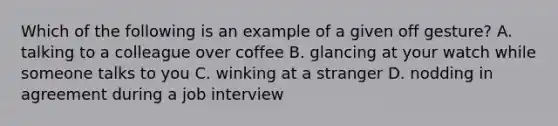 Which of the following is an example of a given off gesture? A. talking to a colleague over coffee B. glancing at your watch while someone talks to you C. winking at a stranger D. nodding in agreement during a job interview