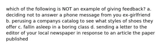 which of the following is NOT an example of giving feedback? a. deciding not to answer a phone message from you ex-girlfriend b. perusing a companys catalog to see what styles of shoes they offer c. fallin asleep in a boring class d. sending a letter to the editor of your local newspaper in response to an article the paper published