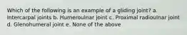 Which of the following is an example of a gliding joint? a. Intercarpal joints b. Humeroulnar joint c. Proximal radioulnar joint d. Glenohumeral joint e. None of the above