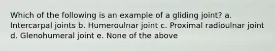 Which of the following is an example of a gliding joint? a. Intercarpal joints b. Humeroulnar joint c. Proximal radioulnar joint d. Glenohumeral joint e. None of the above