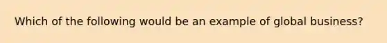 Which of the following would be an example of global business?