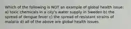 Which of the following is NOT an example of global health issue: a) toxic chemicals in a city's water supply in Sweden b) the spread of dengue fever c) the spread of resistant strains of malaria d) all of the above are global health issues