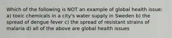 Which of the following is NOT an example of global health issue: a) toxic chemicals in a city's water supply in Sweden b) the spread of dengue fever c) the spread of resistant strains of malaria d) all of the above are global health issues