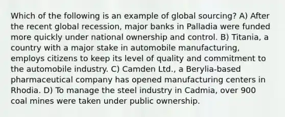 Which of the following is an example of global sourcing? A) After the recent global recession, major banks in Palladia were funded more quickly under national ownership and control. B) Titania, a country with a major stake in automobile manufacturing, employs citizens to keep its level of quality and commitment to the automobile industry. C) Camden Ltd., a Berylia-based pharmaceutical company has opened manufacturing centers in Rhodia. D) To manage the steel industry in Cadmia, over 900 coal mines were taken under public ownership.