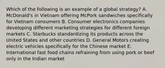 Which of the following is an example of a global strategy? A. McDonald's in Vietnam offering McPork sandwiches specifically for Vietnam consumers B. Consumer electronics companies developing different marketing strategies for different foreign markets C. Starbucks standardizing its products across the United States and other countries D. General Motors creating electric vehicles specifically for the Chinese market E. International fast food chains refraining from using pork or beef only in the Indian market