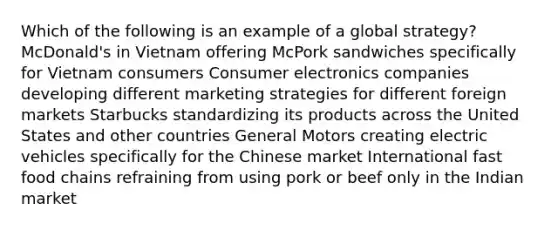 Which of the following is an example of a global strategy? McDonald's in Vietnam offering McPork sandwiches specifically for Vietnam consumers Consumer electronics companies developing different marketing strategies for different foreign markets Starbucks standardizing its products across the United States and other countries General Motors creating electric vehicles specifically for the Chinese market International fast food chains refraining from using pork or beef only in the Indian market