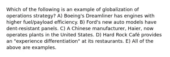 Which of the following is an example of globalization of operations strategy? A) Boeing's Dreamliner has engines with higher fuel/payload efficiency. B) Ford's new auto models have dent-resistant panels. C) A Chinese manufacturer, Haier, now operates plants in the United States. D) Hard Rock Café provides an "experience differentiation" at its restaurants. E) All of the above are examples.