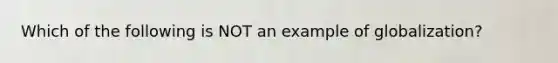 Which of the following is NOT an example of globalization?