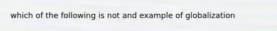 which of the following is not and example of globalization