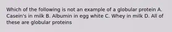 Which of the following is not an example of a globular protein A. Casein's in milk B. Albumin in egg white C. Whey in milk D. All of these are globular proteins