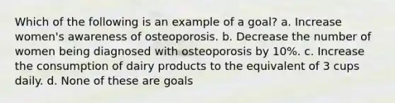 Which of the following is an example of a goal? a. Increase women's awareness of osteoporosis. b. Decrease the number of women being diagnosed with osteoporosis by 10%. c. Increase the consumption of dairy products to the equivalent of 3 cups daily. d. None of these are goals