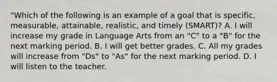 "Which of the following is an example of a goal that is specific, measurable, attainable, realistic, and timely (SMART)? A. I will increase my grade in Language Arts from an "C" to a "B" for the next marking period. B. I will get better grades. C. All my grades will increase from "Ds" to "As" for the next marking period. D. I will listen to the teacher.