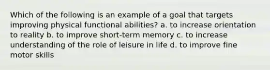 Which of the following is an example of a goal that targets improving physical functional abilities? a. to increase orientation to reality b. to improve short-term memory c. to increase understanding of the role of leisure in life d. to improve fine motor skills