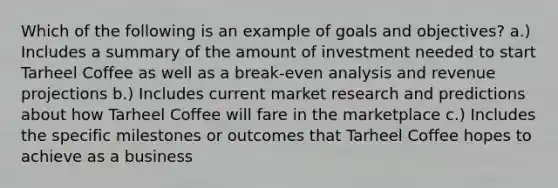 Which of the following is an example of goals and objectives? a.) Includes a summary of the amount of investment needed to start Tarheel Coffee as well as a break-even analysis and revenue projections b.) Includes current market research and predictions about how Tarheel Coffee will fare in the marketplace c.) Includes the specific milestones or outcomes that Tarheel Coffee hopes to achieve as a business