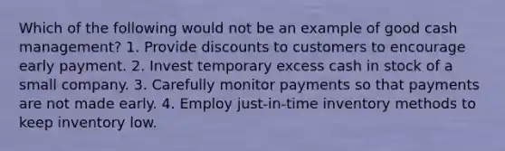 Which of the following would not be an example of good cash management? 1. Provide discounts to customers to encourage early payment. 2. Invest temporary excess cash in stock of a small company. 3. Carefully monitor payments so that payments are not made early. 4. Employ just-in-time inventory methods to keep inventory low.