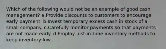 Which of the following would not be an example of good cash management? a.Provide discounts to customers to encourage early payment. b.Invest temporary excess cash in stock of a small company. c.Carefully monitor payments so that payments are not made early. d.Employ just-in-time inventory methods to keep inventory low.