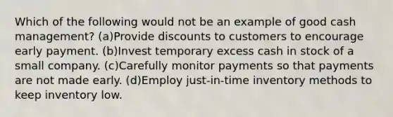 Which of the following would not be an example of good cash management? (a)Provide discounts to customers to encourage early payment. (b)Invest temporary excess cash in stock of a small company. (c)Carefully monitor payments so that payments are not made early. (d)Employ just-in-time inventory methods to keep inventory low.