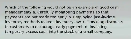 Which of the following would not be an example of good cash management? a. Carefully monitoring payments so that payments are not made too early. b. Employing just-in-time inventory methods to keep inventory low. c. Providing discounts to customers to encourage early payment. d. Investing temporary excess cash into the stock of a small company.