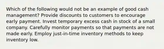 Which of the following would not be an example of good cash management? Provide discounts to customers to encourage early payment. Invest temporary excess cash in stock of a small company. Carefully monitor payments so that payments are not made early. Employ just-in-time inventory methods to keep inventory low.