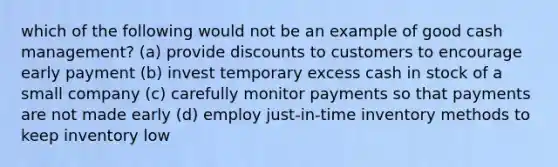 which of the following would not be an example of good cash management? (a) provide discounts to customers to encourage early payment (b) invest temporary excess cash in stock of a small company (c) carefully monitor payments so that payments are not made early (d) employ just-in-time inventory methods to keep inventory low