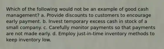 Which of the following would not be an example of good cash management? a. Provide discounts to customers to encourage early payment. b. Invest temporary excess cash in stock of a small company. c. Carefully monitor payments so that payments are not made early. d. Employ just-in-time inventory methods to keep inventory low.