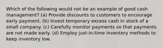 Which of the following would not be an example of good cash management? (a) Provide discounts to customers to encourage early payment. (b) Invest temporary excess cash in stock of a small company. (c) Carefully monitor payments so that payments are not made early. (d) Employ just-in-time inventory methods to keep inventory low.