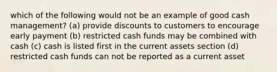 which of the following would not be an example of good cash management? (a) provide discounts to customers to encourage early payment (b) restricted cash funds may be combined with cash (c) cash is listed first in the current assets section (d) restricted cash funds can not be reported as a current asset