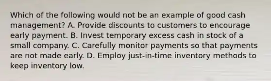 Which of the following would not be an example of good cash management? A. Provide discounts to customers to encourage early payment. B. Invest temporary excess cash in stock of a small company. C. Carefully monitor payments so that payments are not made early. D. Employ just-in-time inventory methods to keep inventory low.