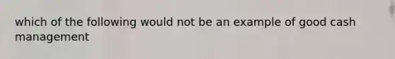 which of the following would not be an example of good cash management