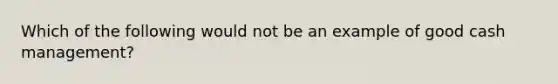 Which of the following would not be an example of good cash management?